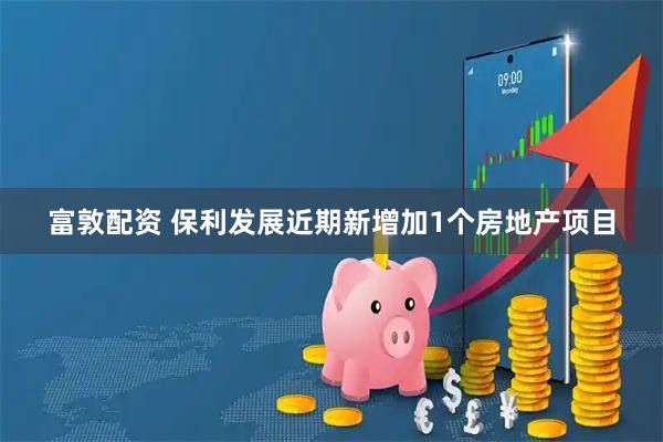 富敦配资 保利发展近期新增加1个房地产项目