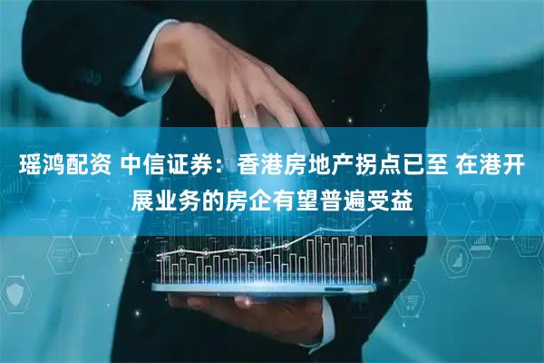 瑶鸿配资 中信证券：香港房地产拐点已至 在港开展业务的房企有望普遍受益
