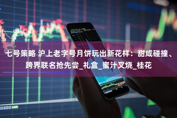 七号策略 沪上老字号月饼玩出新花样：甜咸碰撞、跨界联名抢先尝_礼盒_蜜汁叉烧_桂花