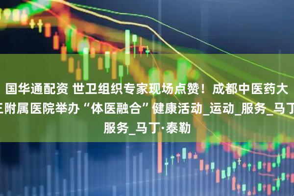 国华通配资 世卫组织专家现场点赞！成都中医药大学第三附属医院举办“体医融合”健康活动_运动_服务_马丁·泰勒