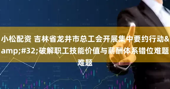 小松配资 吉林省龙井市总工会开展集中要约行动&#32;破解职工技能价值与薪酬体系错位难题