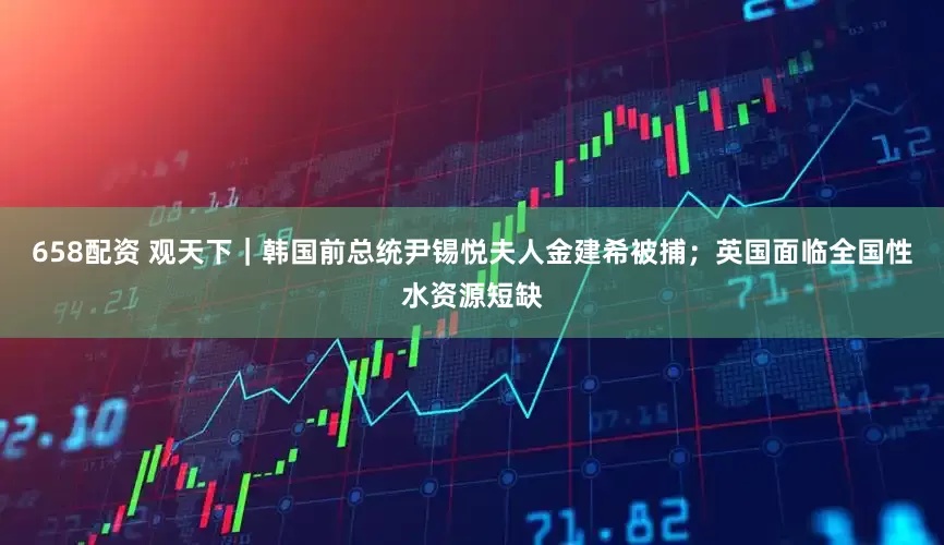 658配资 观天下｜韩国前总统尹锡悦夫人金建希被捕；英国面临全国性水资源短缺