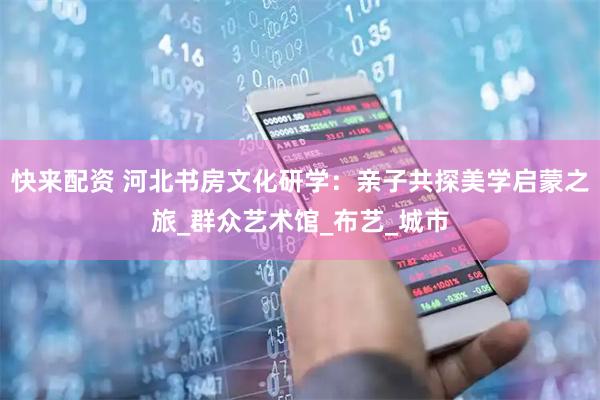 快来配资 河北书房文化研学：亲子共探美学启蒙之旅_群众艺术馆_布艺_城市