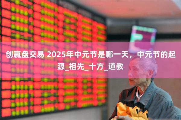 创赢盘交易 2025年中元节是哪一天，中元节的起源_祖先_十方_道教
