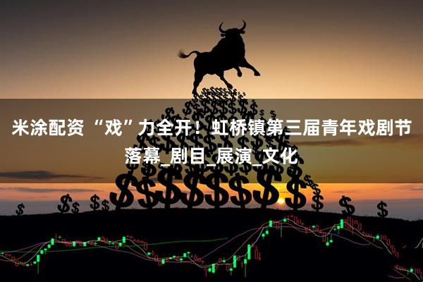 米涂配资 “戏”力全开！虹桥镇第三届青年戏剧节落幕_剧目_展演_文化