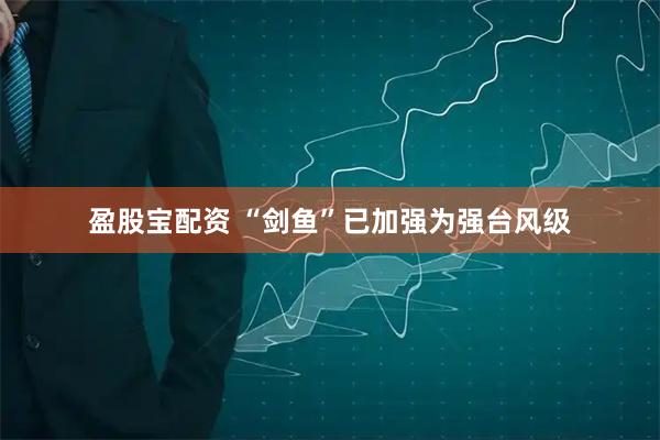盈股宝配资 “剑鱼”已加强为强台风级