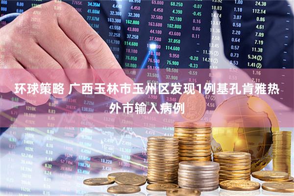环球策略 广西玉林市玉州区发现1例基孔肯雅热外市输入病例