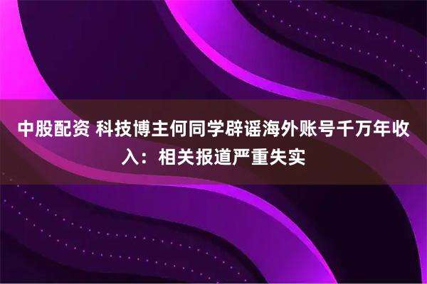 中股配资 科技博主何同学辟谣海外账号千万年收入：相关报道严重失实