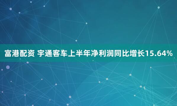 富港配资 宇通客车上半年净利润同比增长15.64%
