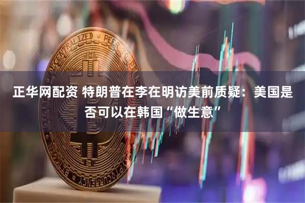 正华网配资 特朗普在李在明访美前质疑：美国是否可以在韩国“做生意”