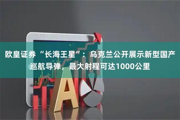 欧皇证券 “长海王星”：乌克兰公开展示新型国产巡航导弹，最大射程可达1000公里