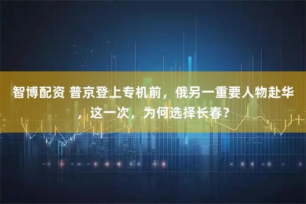 智博配资 普京登上专机前，俄另一重要人物赴华，这一次，为何选择长春？