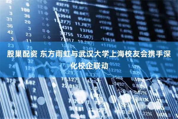 股巢配资 东方雨虹与武汉大学上海校友会携手深化校企联动