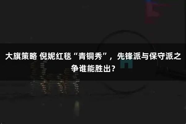 大旗策略 倪妮红毯“青铜秀”，先锋派与保守派之争谁能胜出？