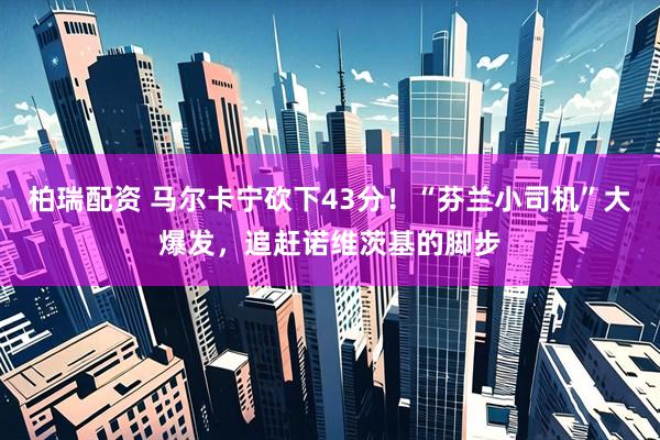 柏瑞配资 马尔卡宁砍下43分！“芬兰小司机”大爆发，追赶诺维茨基的脚步