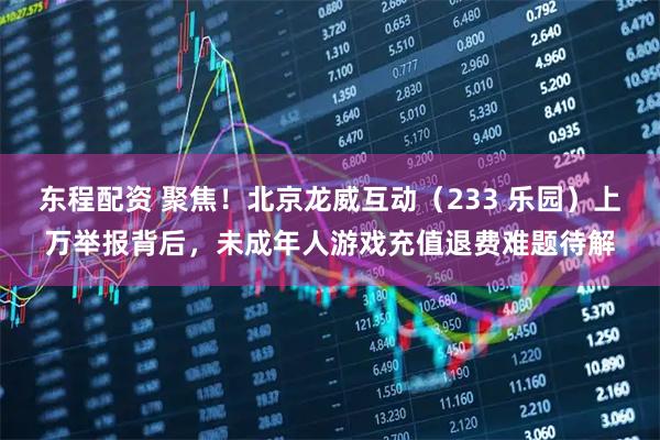 东程配资 聚焦！北京龙威互动（233 乐园）上万举报背后，未成年人游戏充值退费难题待解