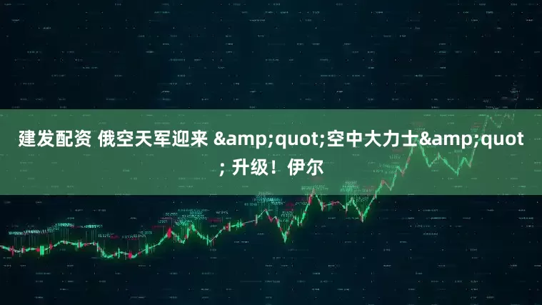 建发配资 俄空天军迎来 &quot;空中大力士&quot; 升级！伊尔