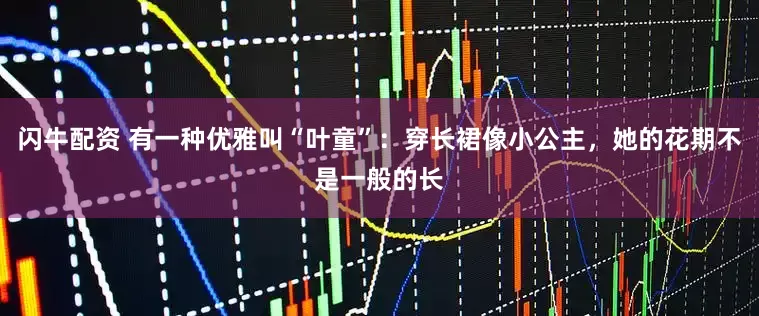 闪牛配资 有一种优雅叫“叶童”：穿长裙像小公主，她的花期不是一般的长