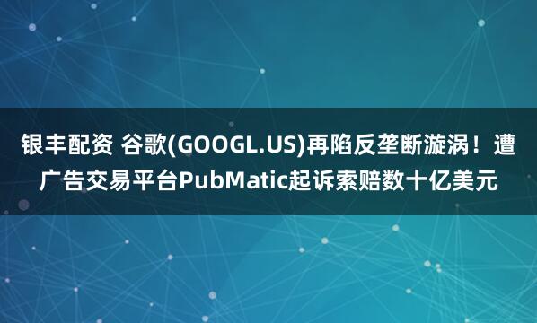 银丰配资 谷歌(GOOGL.US)再陷反垄断漩涡！遭广告交易平台PubMatic起诉索赔数十亿美元