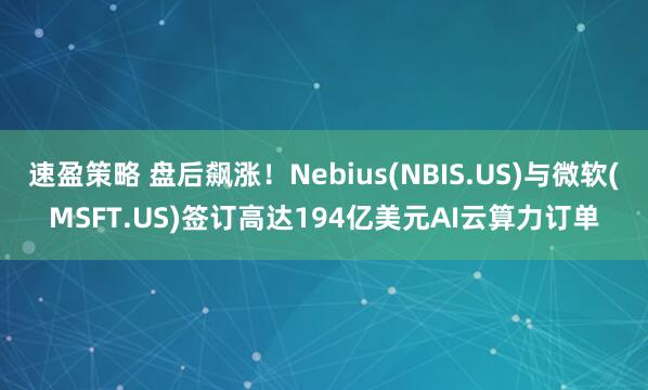 速盈策略 盘后飙涨！Nebius(NBIS.US)与微软(MSFT.US)签订高达194亿美元AI云算力订单