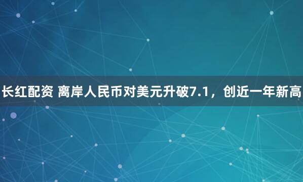 长红配资 离岸人民币对美元升破7.1，创近一年新高