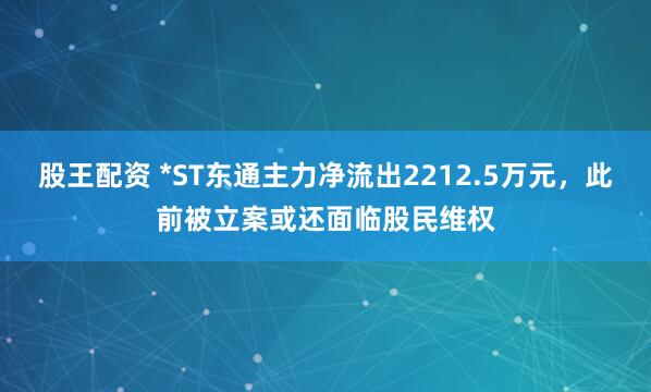 股王配资 *ST东通主力净流出2212.5万元,此前被立案或还面临股民维权