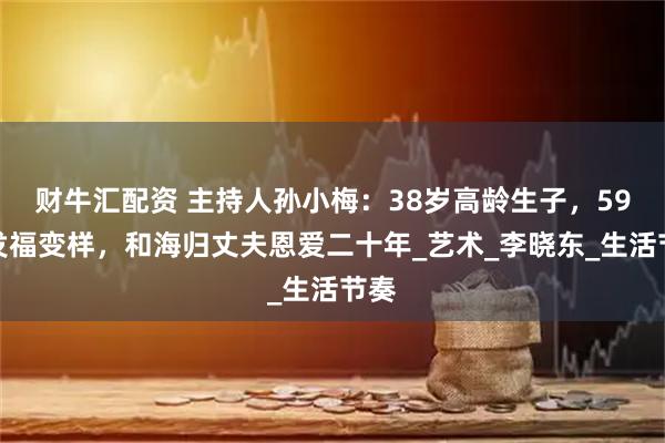 财牛汇配资 主持人孙小梅:38岁高龄生子,59岁发福变样,和海归丈夫恩爱二十年_艺术_李晓东_生活节奏