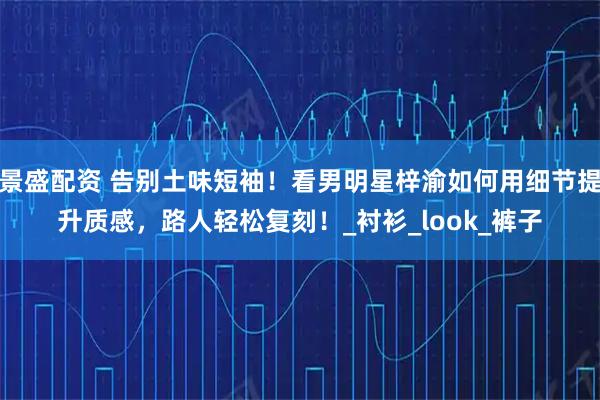 景盛配资 告别土味短袖!看男明星梓渝如何用细节提升质感,路人轻松复刻!_衬衫_look_裤子