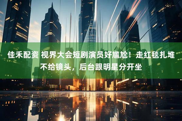 佳禾配资 视界大会短剧演员好尴尬！走红毯扎堆不给镜头，后台跟明星分开坐
