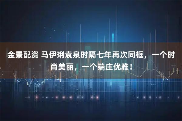 金景配资 马伊琍袁泉时隔七年再次同框，一个时尚美丽，一个端庄优雅！