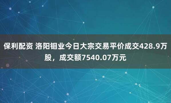 保利配资 洛阳钼业今日大宗交易平价成交428.9万股，成交额7540.07万元
