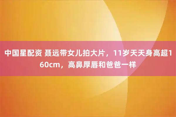 中国星配资 聂远带女儿拍大片，11岁天天身高超160cm，高鼻厚唇和爸爸一样
