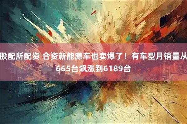 股配所配资 合资新能源车也卖爆了！有车型月销量从665台飙涨到6189台