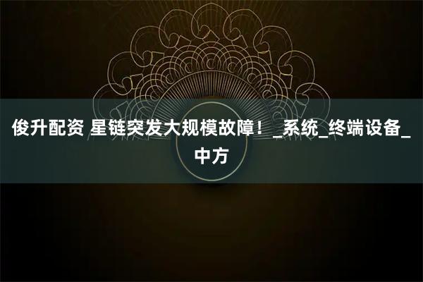 俊升配资 星链突发大规模故障！_系统_终端设备_中方