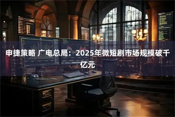 申捷策略 广电总局：2025年微短剧市场规模破千亿元